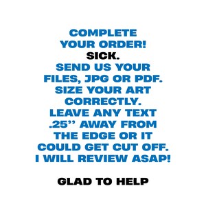 May include: White background with blue text that reads: COMPLETE YOUR ORDER! SICK. SEND US YOUR FILES, JPG OR PDF. SIZE YOUR ART CORRECTLY. LEAVE ANY TEXT .25" AWAY FROM THE EDGE OR IT COULD GET CUT OFF. I WILL REVIEW ASAP! GLAD TO HELP.