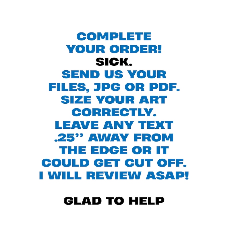 May include: White background with blue text that reads: COMPLETE YOUR ORDER! SICK. SEND US YOUR FILES, JPG OR PDF. SIZE YOUR ART CORRECTLY. LEAVE ANY TEXT .25" AWAY FROM THE EDGE OR IT COULD GET CUT OFF. I WILL REVIEW ASAP! GLAD TO HELP.