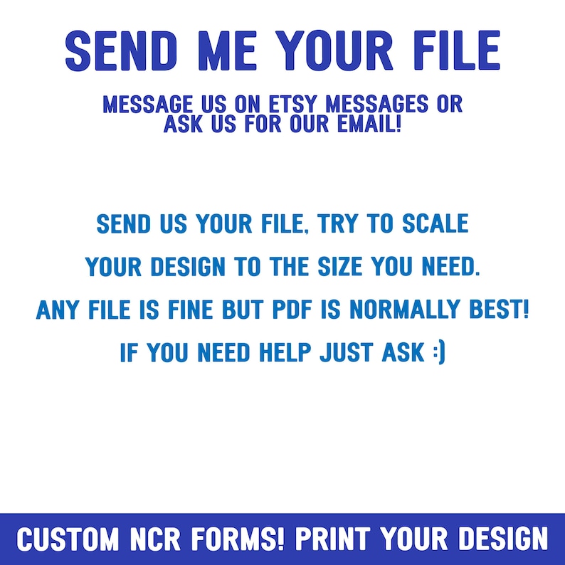 Op de afbeelding: Tekst op een witte achtergrond die luidt: "SEND ME YOUR FILE. MESSAGE US ON ETSY MESSAGES OR ASK US FOR OUR EMAIL! SEND US YOUR FILE. TRY TO SCALE YOUR DESIGN TO THE SIZE YOU NEED. ANY FILE IS FINE BUT PDF IS NORMALLY BEST! IF YOU NEED HELP JUST ASK :) CUSTOM NCR FORMS! PRINT YOUR DESIGN"