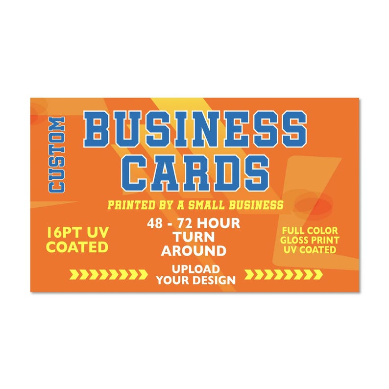 May include: Orange and yellow graphic with the text "CUSTOM BUSINESS CARDS" in blue. The text "PRINTED BY A SMALL BUSINESS" is below the main text. The text "16PT UV COATED" is in the lower left corner. The text "48-72 HOUR TURN AROUND" is in the center of the graphic. The text "FULL COLOR GLOSS PRINT UV COATED" is in the upper right corner. The text "UPLOAD YOUR DESIGN" is in the lower center of the graphic. There are yellow arrows pointing to the right and left of the text "UPLOAD YOUR DESIGN".