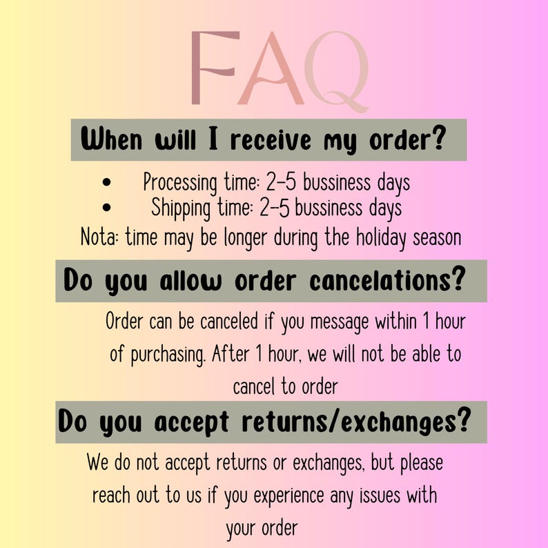 May include: An FAQ graphic with a yellow to pink gradient background. The text reads: FAQ, When will I receive my order? Processing time: 2-5 bussiness days, Shipping time: 2-5 bussiness days, Nota: time may be longer during the holiday season, Do you allow order cancelations? Order can be canceled if you message within 1 hour of purchasing. After 1 hour, we will not be able to cancel to order, Do you accept returns/exchanges? We do not accept returns or exchanges, but please reach out to us if you experience any issues with your order.