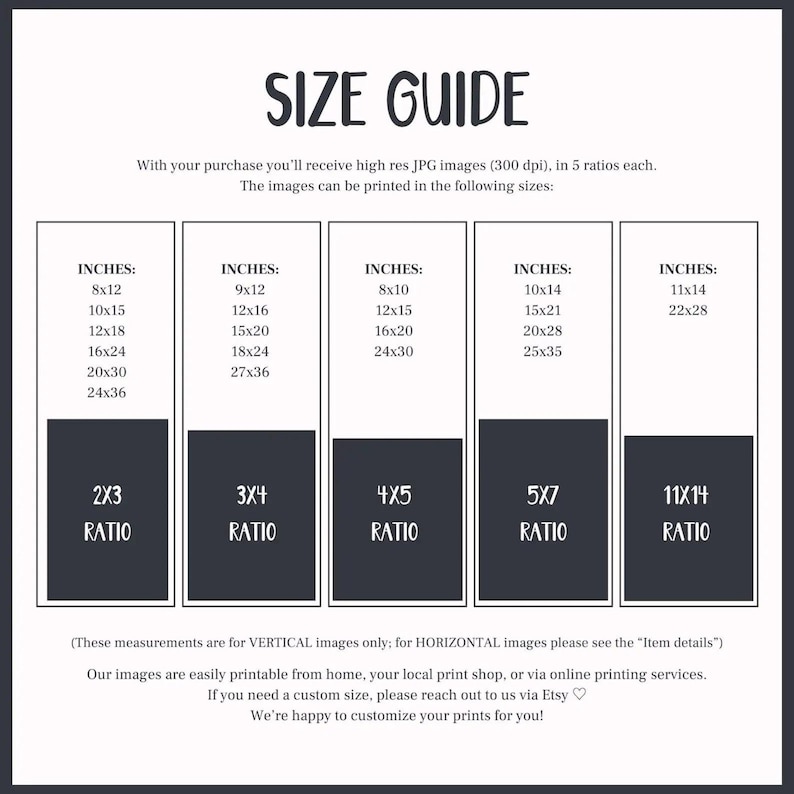 May include: A size guide for printable images, showing different sizes and aspect ratios in inches. The guide includes text that says "With your purchase you'll receive high res JPG images (300 dpi). in 5 ratios each. The images can be printed in the following sizes:" and "(These measurements are for VERTICAL images only; for HORIZONTAL images please see the "Item details") Our images are easily printable from home, your local print shop, or via online printing services. If you need a custom size, please reach out to us via Etsy. We're happy to customize your prints for you!"