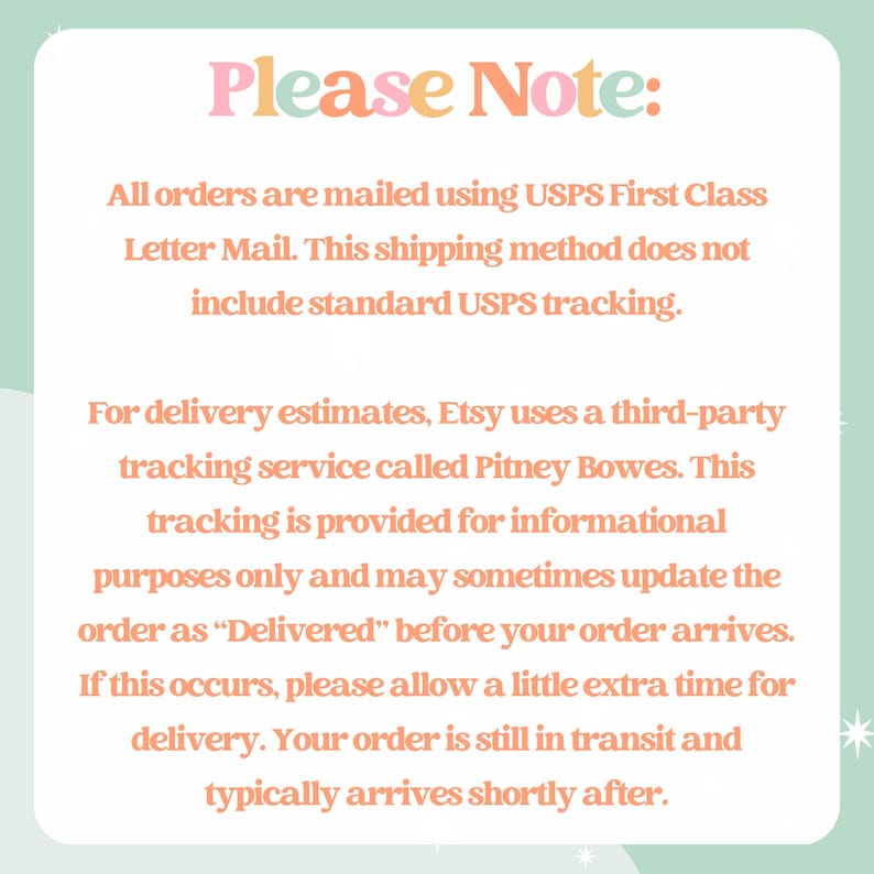 May include: A white square sign with rounded corners and a light green border featuring the text Please Note: All orders are mailed using USPS First Class Letter Mail. This shipping method does not include standard USPS tracking. For delivery estimates, Etsy uses a third-party tracking service called Pitney Bowes. This tracking is provided for informational purposes only and may sometimes update the order as Delivered before your order arrives.
