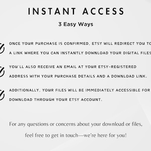 May include: A white background with black text that reads "INSTANT ACCESS" and "3 Easy Ways." The text explains how to download digital files after purchase, including via a link, email, and Etsy account. The text also provides contact information.
