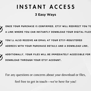 May include: A graphic with a checklist of three ways to access digital files purchased on Etsy. The text reads: "INSTANT ACCESS 3 Easy Ways" and includes the following: "Once your purchase is confirmed, Etsy will redirect you to a link where you can instantly download your digital files." "You'll also receive an email at your Etsy-registered address with your purchase details and a download link." "Additionally, your files will be immediately accessible for download through your Etsy account." The text at the bottom reads: "For any questions or concerns about your download or files, feel free to get in touch-we're here for you!"