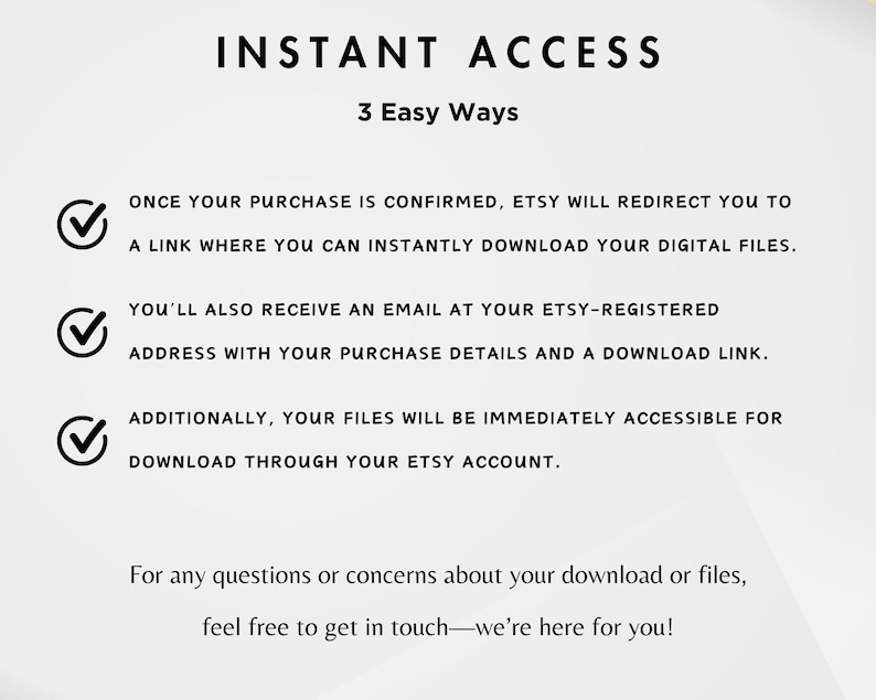 May include: A graphic with a checklist of three ways to access digital files purchased on Etsy. The text reads: "INSTANT ACCESS 3 Easy Ways" and includes the following: "Once your purchase is confirmed, Etsy will redirect you to a link where you can instantly download your digital files." "You'll also receive an email at your Etsy-registered address with your purchase details and a download link." "Additionally, your files will be immediately accessible for download through your Etsy account." The text at the bottom reads: "For any questions or concerns about your download or files, feel free to get in touch-we're here for you!"