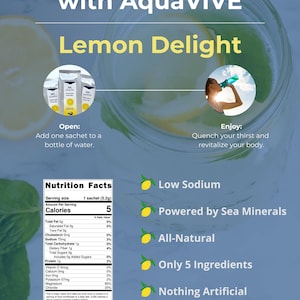 May include: A yellow lemon with the text "Stay Hydrated with AquaVIVE&trade; Lemon Delight" above it. Below the lemon is a nutrition facts label for a single serving of the product, which contains 5 calories. The label lists the ingredients as "Organic Lemon Juice Powder, AQUASEATM (Concentrated Ocean Water), Citric Acid, Magnesium Carbonate, Rebaudioside A (from Stevia)".  The product is described as "Low Sodium", "Powered by Sea Minerals", "All-Natural", "Only 5 Ingredients", "Nothing Artificial", and "On the Go Packets".