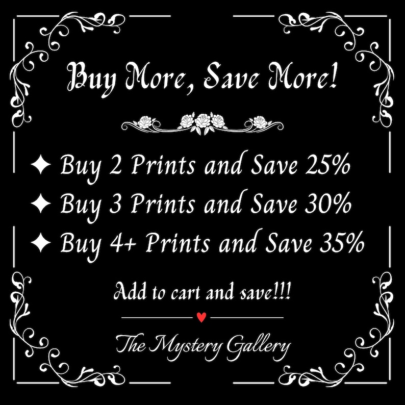 May include: Black and white graphic with a white ornate frame and text that reads "Buy More, Save More!" with a list of discounts for buying multiple prints: "Buy 2 Prints and Save 25%", "Buy 3 Prints and Save 30%", "Buy 4+ Prints and Save 35%". The text "Add to cart and save!!!" is below the list of discounts. The text "The Mystery Gallery" is at the bottom of the graphic.
