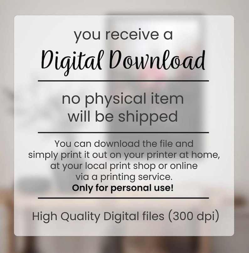 May include: Text on a white background that reads "you receive a Digital Download no physical item will be shipped You can download the file and simply print it out on your printer at home, at your local print shop or online via a printing service. Only for personal use! High Quality Digital files (300 dpi)"