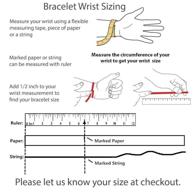 May include: Diagram showing how to measure your wrist for a bracelet. Use a measuring tape, piece of paper, or string. Measure the circumference of your wrist and add 1/2 inch to find your bracelet size.