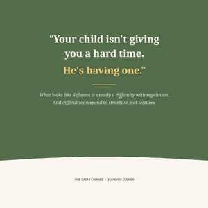 May include: A dark green graphic print featuring white and gold text that reads: Your child isn't giving you a hard time. He's having one. Below this, smaller text states: What looks like defiance is usually a difficulty with regulation. And difficulties respond to structure, not lectures. The bottom includes the text: THE CALM CORNER - ELMEHDI ESSAIDI.