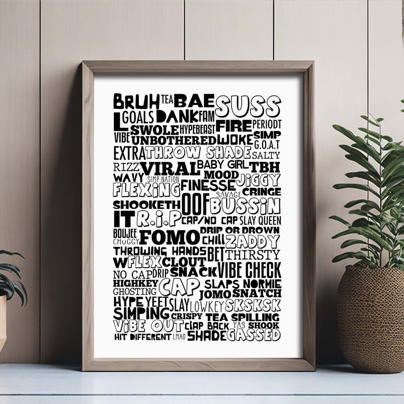 May include: Black and white typography print with a word cloud of slang terms, including "Bruh", "Bae", "Suss", "Goals", "Dankfam", "Fire", "Period", "Swole", "Hypebeast", "Unbothered", "Jokes", "G.O.A.T", "Extra", "Throw", "Shade", "Salty", "Rizz", "Viral", "Baby Girl", "Tbh", "Wavy", "Simp Nation", "Mood", "Jiggy", "Flexing", "Finesse", "Savage", "Cringe", "Shooketh", "Oof", "Bussin", "It R.I.P", "Cap", "No Cap", "Slay Queen", "Chuggy", "Drip or Drown", "Boujee", "FOMO", "Chill", "Zaddy", "Throwing Hands", "Bet", "Thirsty", "W Flex", "Clout", "Vibe Check", "No Cap", "Drip", "Snack", "Slaps", "Normie", "Highkey", "Cap", "Jomo", "Snatch", "Ghosting", "Hype", "Yeets", "Slay", "Lowkey", "Sksksk", "Simping", "Crispy", "Tea Spilling", "Vibe Out", "Clap Back", "Yas", "Shook", "Hit Different", "LMAO", "Shadegassed".