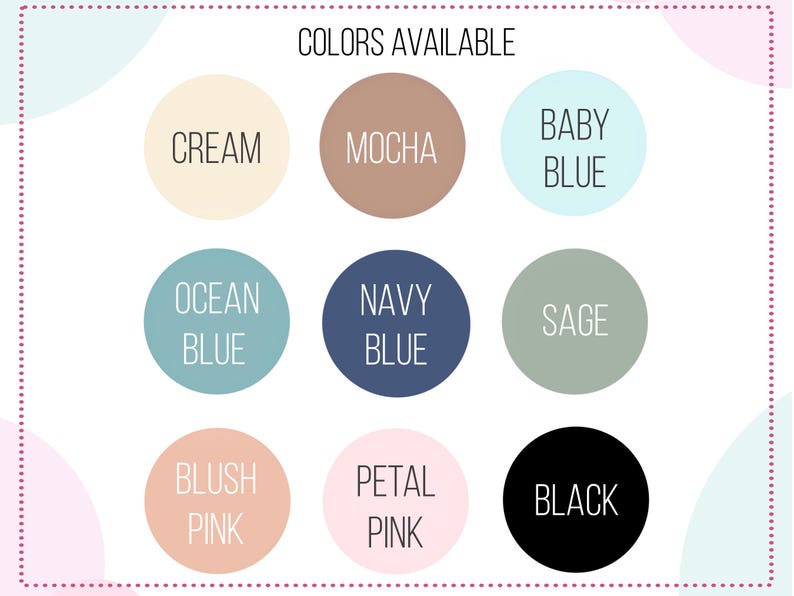 May include: A color chart featuring nine circular swatches labeled with text. The colors include cream, mocha, baby blue, ocean blue, navy blue, sage, blush pink, petal pink, and black. The heading at the top reads COLORS AVAILABLE in black text.