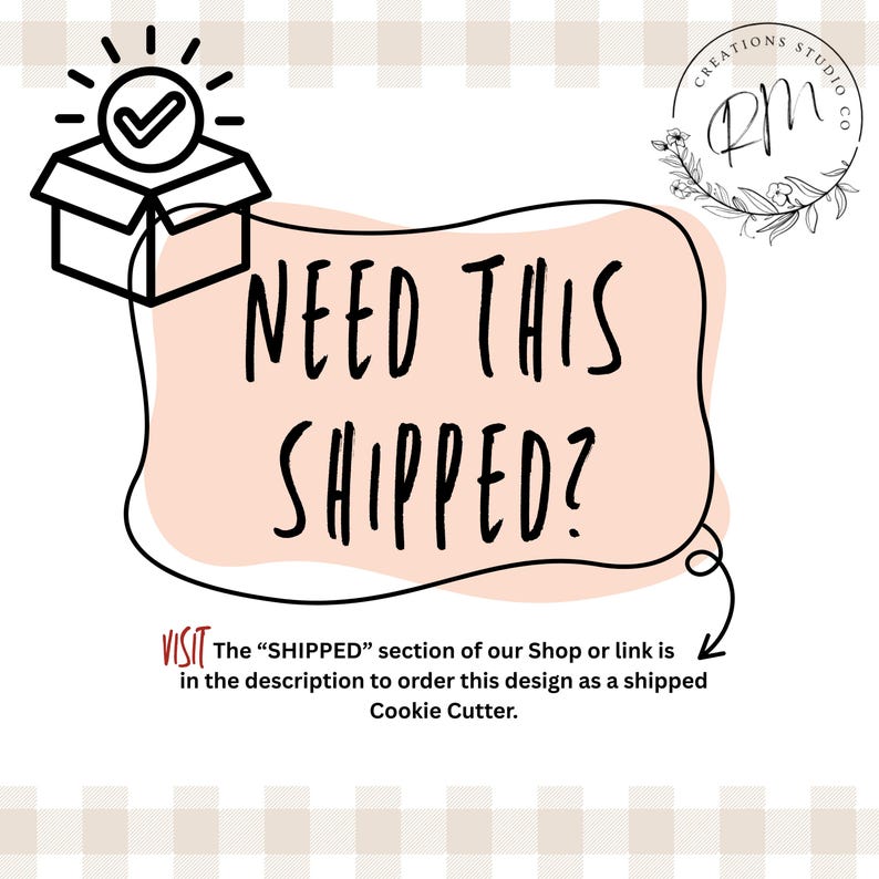 May include: A graphic with the text "NEED THIS SHIPPED?" inside a pink shape, with a checkmark inside a box. The text below says "VISIT The 'SHIPPED' section of our Shop or link is in the description to order this design as a shipped Cookie Cutter."
