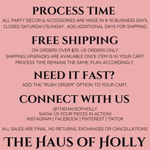 May include: Pink background with black text outlining the process time, shipping information, and contact information for The Haus of Holly. The text includes the following: "PROCESS TIME", "ALL PARTY DECOR & ACCESSORIES ARE MADE IN 8-10 BUSINESS DAYS. CLOSED SATURDAY/SUNDAY. ADD ADDITIONAL DAYS FOR SHIPPING.", "FREE SHIPPING", "ON ORDERS OVER $35. US ORDERS ONLY.", "SHIPPING UPGRADES ARE AVAILABLE ONCE ITEM IS IN YOUR CART. PROCESS TIME REMAINS THE SAME. PLAN ACCORDINGLY.", "NEED IT FAST?", "ADD THE "RUSH ORDER" OPTION TO YOUR CART.", "CONNECT WITH US", "@THEHAUSOFHOLLY", "SHOW US YOUR PIECES IN ACTION!", "INSTAGRAM | FACEBOOK | PINTEREST | TIKTOK", "ALL SALES ARE FINAL. NO RETURNS, EXCHANGES OR CANCELLATIONS.", "THE HAUS OF HOLLY"