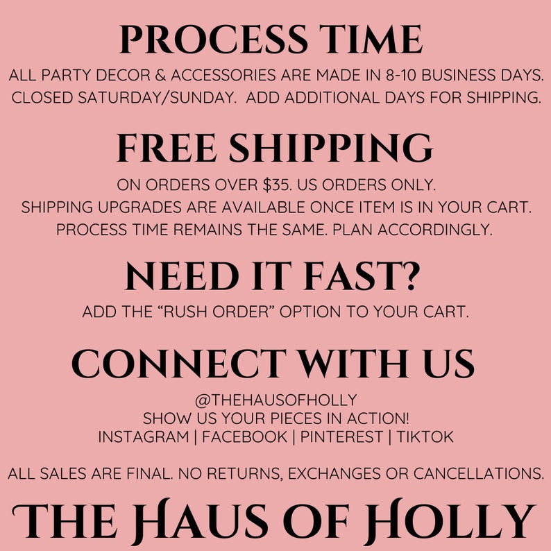 May include: Pink background with black text outlining the process time, shipping information, and contact information for The Haus of Holly. The text includes the following: "PROCESS TIME", "ALL PARTY DECOR & ACCESSORIES ARE MADE IN 8-10 BUSINESS DAYS. CLOSED SATURDAY/SUNDAY. ADD ADDITIONAL DAYS FOR SHIPPING.", "FREE SHIPPING", "ON ORDERS OVER $35. US ORDERS ONLY.", "SHIPPING UPGRADES ARE AVAILABLE ONCE ITEM IS IN YOUR CART. PROCESS TIME REMAINS THE SAME. PLAN ACCORDINGLY.", "NEED IT FAST?", "ADD THE "RUSH ORDER" OPTION TO YOUR CART.", "CONNECT WITH US", "@THEHAUSOFHOLLY", "SHOW US YOUR PIECES IN ACTION!", "INSTAGRAM | FACEBOOK | PINTEREST | TIKTOK", "ALL SALES ARE FINAL. NO RETURNS, EXCHANGES OR CANCELLATIONS.", "THE HAUS OF HOLLY"