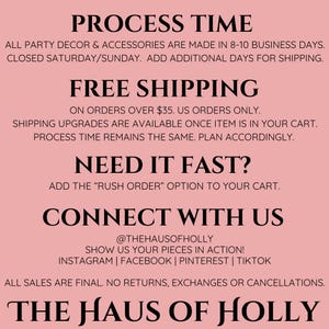 Puede incluir: Fondo rosa con texto negro que describe el tiempo de procesamiento, la informaci&oacute;n de env&iacute;o y la informaci&oacute;n de contacto de The Haus of Holly. El texto incluye lo siguiente: "Process Time", "All party decor & accessories are made in 8-10 business days. Closed Saturday/Sunday. Add additional days for shipping.", "Free Shipping", "On orders over $35. US orders only.", "Shipping upgrades are available once item is in your cart. Process time remains the same. Plan accordingly.", "Need it fast?", "Add the "Rush Order" option to your cart.", "Connect with us", "@thehausofholly", "Show us your pieces in action!", "Instagram | Facebook | Pinterest | TikTok", "All sales are final. No returns, exchanges or cancellations.", "The Haus of Holly".