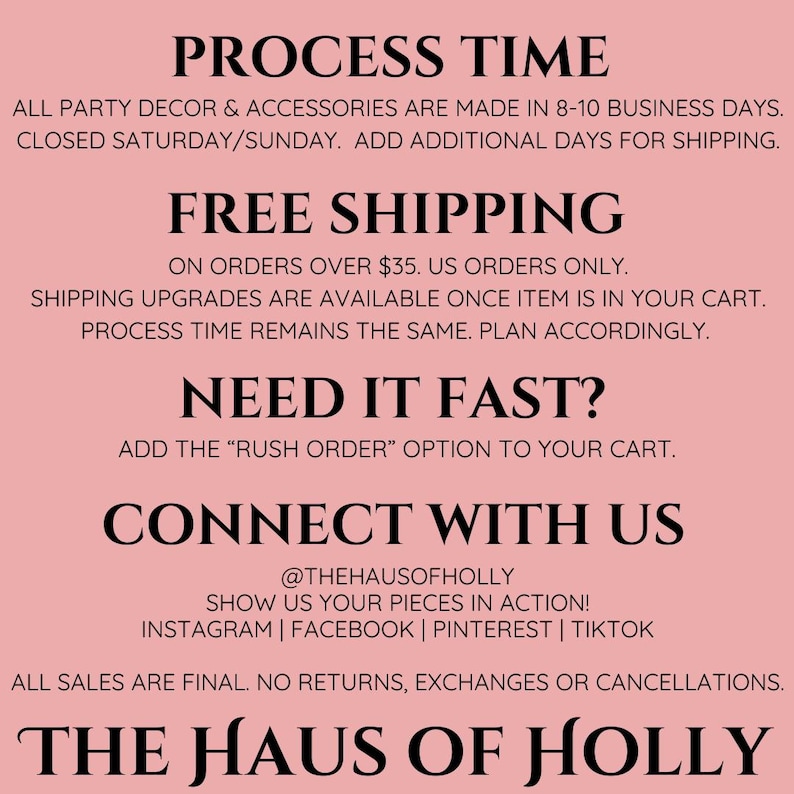 Puede incluir: Fondo rosa con texto negro que describe el tiempo de procesamiento, la informaci&oacute;n de env&iacute;o y la informaci&oacute;n de contacto de The Haus of Holly. El texto incluye lo siguiente: "Process Time", "All party decor & accessories are made in 8-10 business days. Closed Saturday/Sunday. Add additional days for shipping.", "Free Shipping", "On orders over $35. US orders only.", "Shipping upgrades are available once item is in your cart. Process time remains the same. Plan accordingly.", "Need it fast?", "Add the "Rush Order" option to your cart.", "Connect with us", "@thehausofholly", "Show us your pieces in action!", "Instagram | Facebook | Pinterest | TikTok", "All sales are final. No returns, exchanges or cancellations.", "The Haus of Holly".