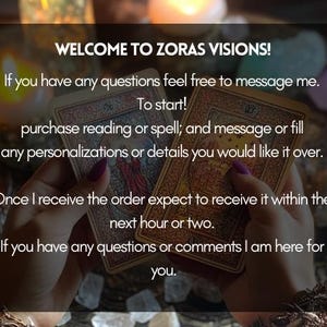 May include: A close-up of two tarot cards held in a person's hands. The text on the image reads "Welcome to Zoras Visions! If you have any questions feel free to message me. To start! purchase reading or spell; and message or fill any personalizations or details you would like it over. Once I receive the order expect to receive it within the next hour or two. If you have any questions or comments I am here for you."