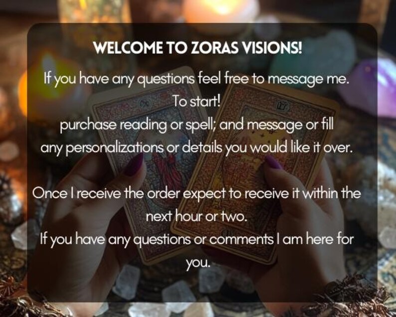 May include: A close-up of two tarot cards held in a person's hands. The text on the image reads "Welcome to Zoras Visions! If you have any questions feel free to message me. To start! purchase reading or spell; and message or fill any personalizations or details you would like it over. Once I receive the order expect to receive it within the next hour or two. If you have any questions or comments I am here for you."