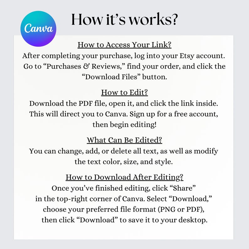 Access your link via Etsy by downloading the PDF. Open the link in Canva, sign up (free), and start editing. Modify text, color, size, and style as needed. Download as PNG/PDF when done by clicking Share and Download.