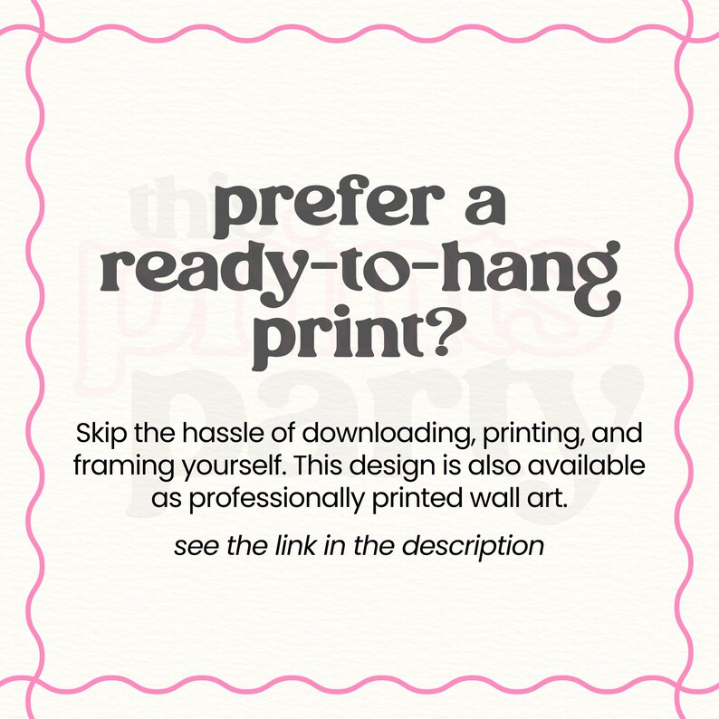 May include: A white square graphic with a pink wavy border containing the dark gray text: prefer a ready-to-hang print? Skip the hassle of downloading, printing, and framing yourself. This design is also available as professionally printed wall art. see the link in the description.