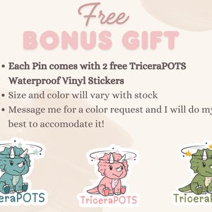 May include: Free bonus gift with each pin purchase: two TriceraPOTS waterproof vinyl stickers. The stickers feature a cute cartoon dinosaur with a pink, green, or blue color scheme.  Size and color of the stickers may vary.