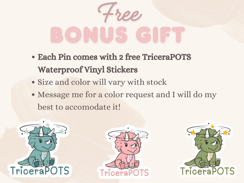 May include: Free bonus gift with each pin purchase: two TriceraPOTS waterproof vinyl stickers. The stickers feature a cute cartoon dinosaur with a pink, green, or blue color scheme.  Size and color of the stickers may vary.