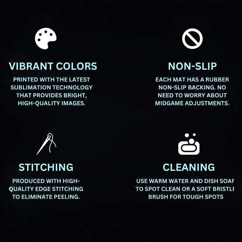Puede incluir: Cuatro iconos con texto que describen las caracter&iacute;sticas de una alfombrilla para juegos. El primer icono es una paleta de colores, y el texto dice "Colores vibrantes Impreso con la &uacute;ltima tecnolog&iacute;a de sublimaci&oacute;n que proporciona im&aacute;genes brillantes y de alta calidad." El segundo icono es un c&iacute;rculo con una l&iacute;nea diagonal que lo atraviesa, y el texto dice "Antideslizante Cada alfombrilla tiene un respaldo antideslizante de goma. No hay necesidad de preocuparse por los ajustes a mitad de juego." El tercer icono es una aguja e hilo, y el texto dice "Costura Producido con costuras de borde de alta calidad para eliminar el deshilachado." El cuarto icono es una barra de jab&oacute;n con burbujas, y el texto dice "Limpieza Use agua tibia y jab&oacute;n para platos para limpiar las manchas o un cepillo de cerdas suaves para las manchas dif&iacute;ciles."