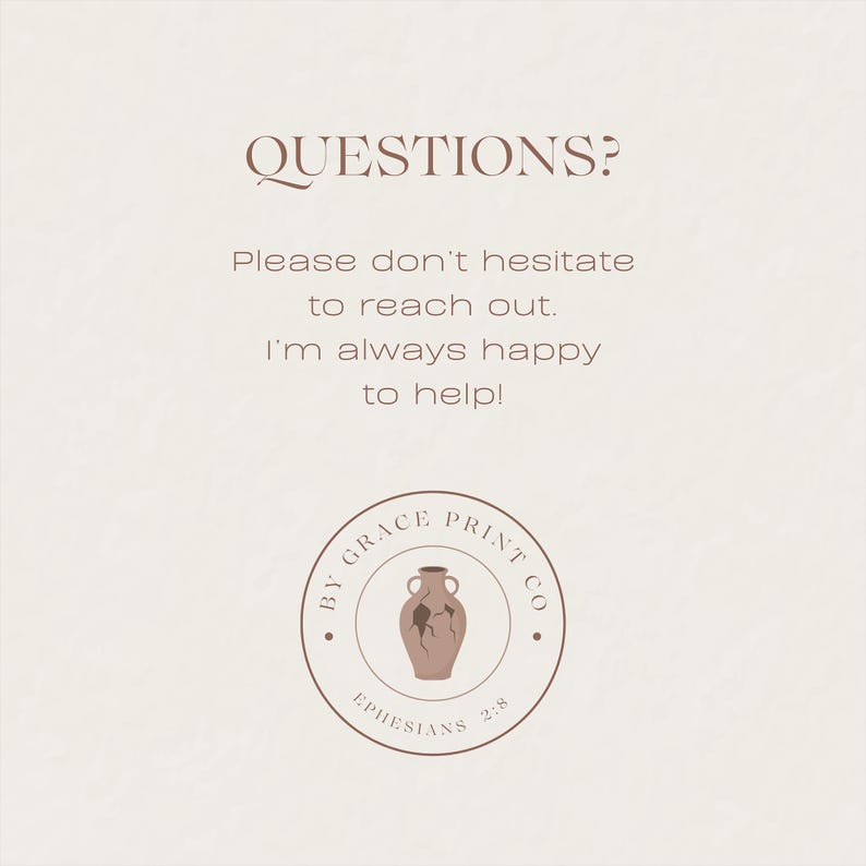 May include: A brown and white logo with the text "By Grace Print Co." and a broken clay pot with the text "Ephesians 2:8". The text "QUESTIONS? Please don't hesitate to reach out. I'm always happy to help!" is above the logo.