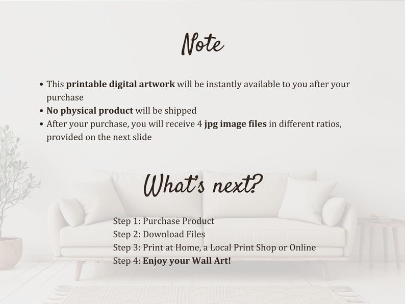 May include: A white background with black text explaining that this is a printable digital artwork that will be instantly available after purchase. The text also states that no physical product will be shipped and that four JPG image files in different ratios will be provided. The text also includes instructions on how to purchase, download, print, and enjoy the artwork.
