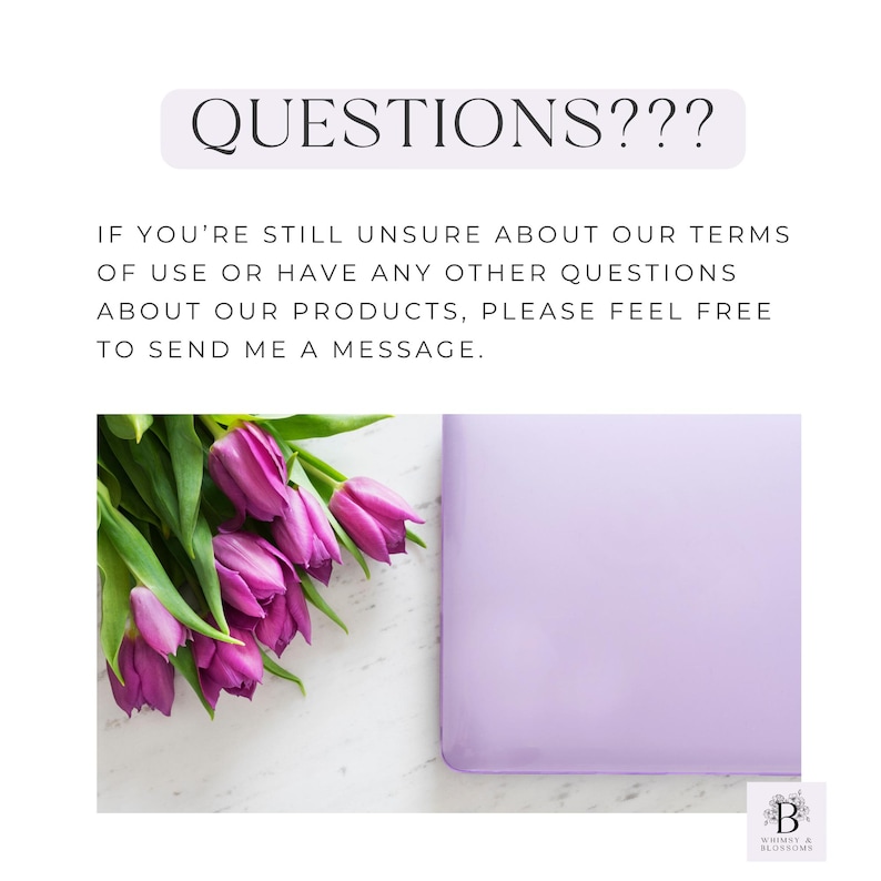 May include: A purple background with the text "QUESTIONS???" in black. Below the text is a message in black text that reads "IF YOU'RE STILL UNSURE ABOUT OUR TERMS OF USE OR HAVE ANY OTHER QUESTIONS ABOUT OUR PRODUCTS, PLEASE FEEL FREE TO SEND ME A MESSAGE."  A bouquet of purple tulips is in the lower left corner of the image. A light purple square is in the upper right corner of the image. The text "B WHIMSY & BLOSSOMS" is in the lower right corner of the image.