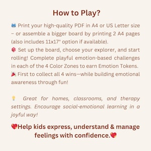May include: How to Play? Print your high-quality PDF in A4 or US Letter size - or assemble a bigger board by printing 2 A4 pages (also includes 11x17" option if available). Set up the board, choose your explorer, and start rolling! Complete playful emotion-based challenges in each of the 4 Color Zones to earn Emotion Tokens. First to collect all 4 wins - while building emotional awareness through fun! Great for homes, classrooms, and therapy settings. Encourage social-emotional learning in a joyful way! Help kids express, understand & manage feelings with confidence.