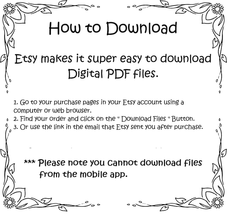 May include: Black and white text on a white background with a decorative border. The text explains how to download digital PDF files from Etsy. It states that Etsy makes it easy to download digital PDF files and provides three steps to download the files. The text also notes that files cannot be downloaded from the mobile app.