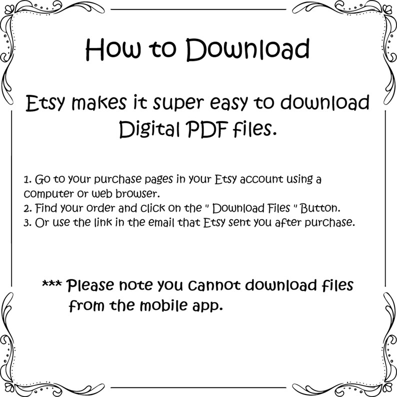 May include: A white informational graphic with a black decorative border containing the text: How to Download. Etsy makes it super easy to download Digital PDF files. 1. Go to your purchase pages in your Etsy account using a computer or web browser. 2. Find your order and click on the Download Files Button. 3. Or use the link in the email that Etsy sent you after purchase. *** Please note you Cannot download files from the mobile app.