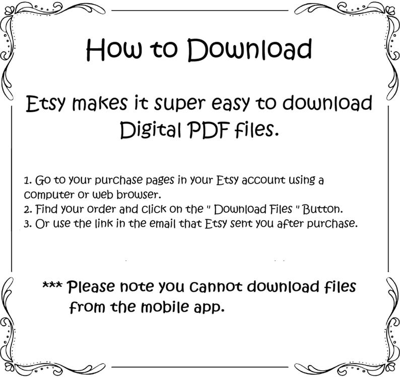 May include: A white text on a black background with a decorative border. The text explains how to download digital PDF files from Etsy. It states that you can download files from your purchase pages in your Etsy account using a computer or web browser, by clicking on the "Download Files" button, or by using the link in the email that Etsy sent you after purchase. It also notes that you cannot download files from the mobile app.