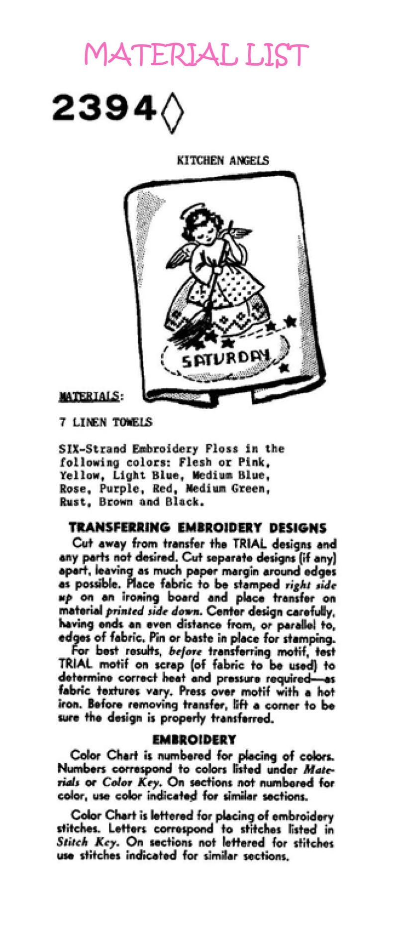 K&ouml;nnte beinhalten: Eine Schwarzwei&szlig;illustration eines Engels, der mit einem Besen fegt. Der Engel tr&auml;gt ein Kleid mit Tupfenmuster. Der Text "SAMSTAG" ist in einem Kreis auf dem Boden geschrieben. Der Text "MATERIAL LIST 2394 KITCHEN ANGELS" befindet sich oben im Bild. Der Text "MATERIALS: 7 LINEN TOWELS SIX-Strand Embroidery Floss in the following colours: Flesh or Pink, Yellow, Light Blue, Medium Blue, Rose, Purple, Red, Medium Green, Rust, Brown and Black. TRANSFERRING EMBROIDERY DESIGNS Cut away from transfer the TRIAL designs and any parts not desired. Cut separate designs (if any) apart, leaving as much paper margin around edges as possible. Place fabric to be stamped right side up on an ironing board and place transfer on material printed side down. Center design carefully, having ends an even distance from, or parallel to, edges of fabric. Pin or baste in place for stamping. For best results, before transferring motif, test TRIAL motif on scrap (of fabric to be used) to determine correct heat and pressure required-as fabric textures vary. Press over motif with a hot iron. Before removing transfer, lift a corner to be sure the design is properly transferred. EMBROIDERY Colour Chart is numbered for placing of colours. Numbers correspond to colours listed under Materials or Colour Key. On sections not numbered for colour, use colour indicated for similar sections. Colour Chart is lettered for placing of embroidery stitches. Letters correspond to stitches listed in Stitch Key. On sections not lettered for stitches use stitches indicated for similar sections, " befindet sich unter der Illustration.