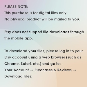 May include: Text on a gradient background provides instructions for downloading digital files purchased on Etsy. The text states that the purchase is for digital files only, and no physical product will be mailed. It also notes that Etsy does not support file downloads through the mobile app.