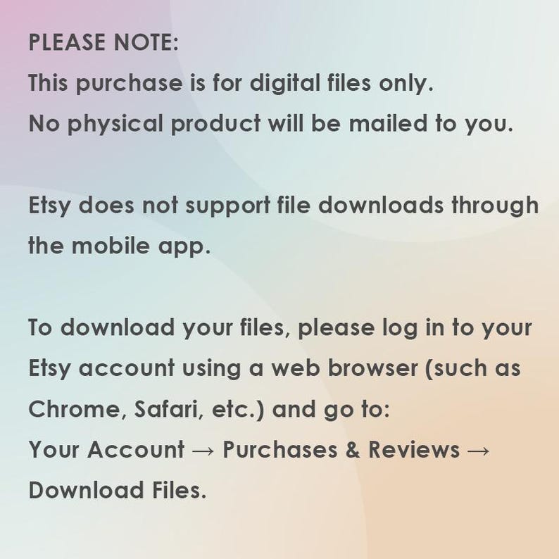 May include: Text on a gradient background provides instructions for downloading digital files purchased on Etsy. The text states that the purchase is for digital files only, and no physical product will be mailed. It also notes that Etsy does not support file downloads through the mobile app.