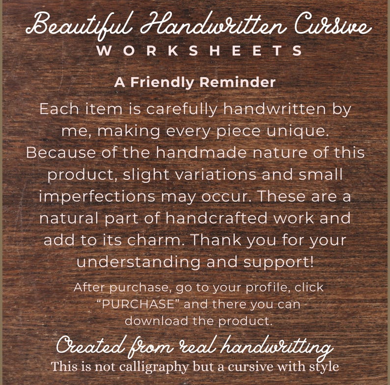 Op de afbeelding: Een donkerbruin houten bord met witte tekst: Beautiful Handwritten Cursive WORKSHEETS. A Friendly Reminder. Each item is carefully handwritten by me, making every piece unique. After purchase, go to your profile, click PURCHASE and there you can download the product. Created from real handwriting. This is not calligraphy but a cursive with style.