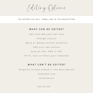 May include: A white text graphic on a light beige background with the text "Editing Options" in a cursive font. The text "TRY BEFORE YOU BUY - DEMO LINK IN THE DESCRIPTION" is below the title. The graphic lists what can and cannot be edited in a digital template. The text "WHAT CAN BE EDITED?" is followed by a list of editable features: "Edit and add your own text", "Change colours", "Move or delete certain elements", "Add your own photos", "Save as JPG, PNG or PDF", "Print, Text or Email your template". The text "WHAT CAN'T BE EDITED?" is followed by a list of non-editable features: "Graphics (unless stated in the description)", "Template size", "Orientation". The text "SIGN OF LOVE" is at the bottom of the graphic.