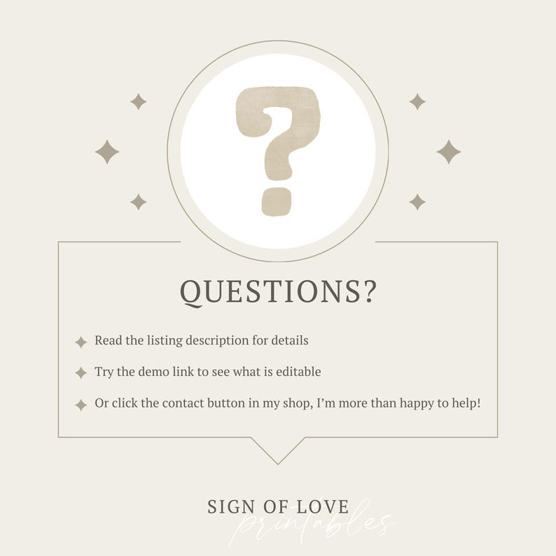 May include: A beige background with a question mark in a circle and the text "QUESTIONS?" with three bullet points: "Read the listing description for details", "Try the demo link to see what is editable", and "Or click the contact button in my shop, I'm more than happy to help!" The text "SIGN OF LOVE printables" is at the bottom of the image.