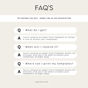 May include: A white background with black text that reads "FAQ'S" and "TRY BEFORE YOU BUY - DEMO LINK IN THE DESCRIPTION". Below the text are four white boxes with black text that reads "Q - What do I get?", "A You'll receive an email from Templett to follow a link to access your templates.", "Q - When will I receive it?", "A You'll receive an email from Templett within 10 minutes, and you'll be able to access your templates straight away.", "Q - Where can I print my templates?", "A You'll receive an email from Templett within 10 minutes, and you'll be able to access your templates straight away.". The bottom of the image reads "SIGN OF LOVE".
