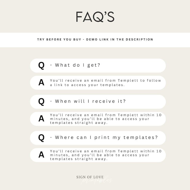 May include: A white background with black text that reads "FAQ'S" and "TRY BEFORE YOU BUY - DEMO LINK IN THE DESCRIPTION". Below the text are four white boxes with black text that reads "Q - What do I get?", "A You'll receive an email from Templett to follow a link to access your templates.", "Q - When will I receive it?", "A You'll receive an email from Templett within 10 minutes, and you'll be able to access your templates straight away.", "Q - Where can I print my templates?", "A You'll receive an email from Templett within 10 minutes, and you'll be able to access your templates straight away.". The bottom of the image reads "SIGN OF LOVE".