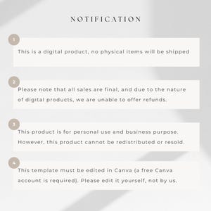 May include: A white background with four numbered points outlining important information about a digital product. The text reads: "NOTIFICATION"  "This is a digital product, no physical items will be shipped." "Please note that all sales are final, and due to the nature of digital products, we are unable to offer refunds." "This product is for personal use and business purpose. However, this product cannot be redistributed or resold." "This template must be edited in Canva (a free Canva account is required). Please edit it yourself, not by us."