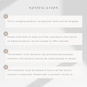 May include: A white background with black text outlining the terms and conditions for a digital product. The text reads: "NOTIFICATION"  "This is a digital product, no physical items will be shipped." "Please note that all sales are final, and due to the nature of digital products, we are unable to offer refunds." "This product is for personal use and business purpose. However, this product cannot be redistributed or resold." "This template must be edited in Canva (a free Canva account is required). Please edit it yourself, not by us."