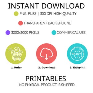 May include: A graphic with the text "INSTANT DOWNLOAD" in black text.  The graphic includes a green circle with a white shopping cart icon, a red circle with a white cloud and a downward arrow, and a blue circle with a white circle with the text "ENJOY!" inside.  The text below the circles reads "1. Order", "2. Download", and "3. Enjoy it!"  The text "PRINTABLES" is in black text below the circles.  The text "NO PHYSICAL PRODUCT IS SHIPPED" is in black text below the word "PRINTABLES".