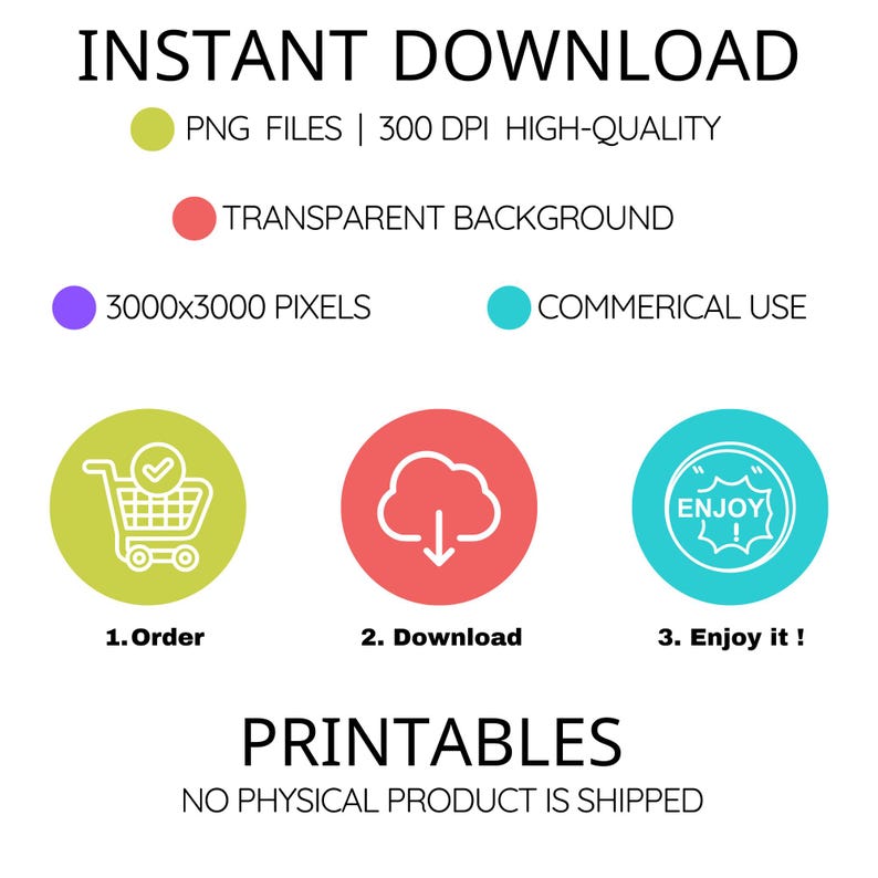 May include: A graphic with the text "INSTANT DOWNLOAD" in black text.  The graphic includes a green circle with a white shopping cart icon, a red circle with a white cloud and a downward arrow, and a blue circle with a white circle with the text "ENJOY!" inside.  The text below the circles reads "1. Order", "2. Download", and "3. Enjoy it!"  The text "PRINTABLES" is in black text below the circles.  The text "NO PHYSICAL PRODUCT IS SHIPPED" is in black text below the word "PRINTABLES".