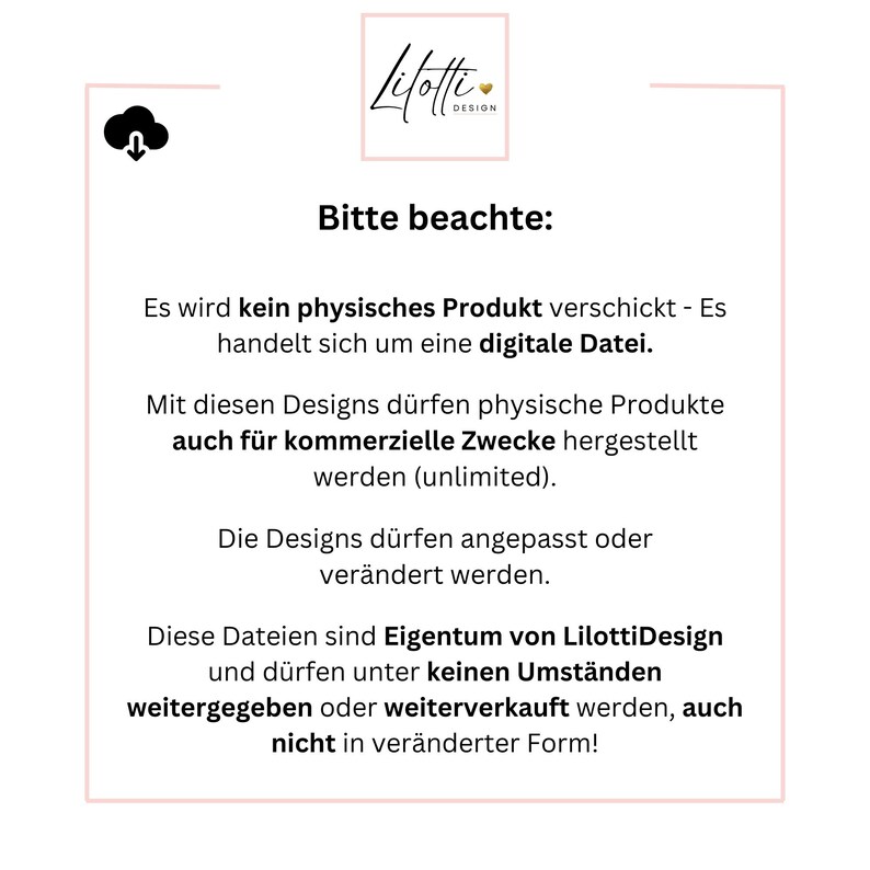 May include: A white background with black text that reads "Lilotte Design" and "Bitte beachte:" followed by a list of terms and conditions for using digital designs. The text states that no physical product will be shipped, only a digital file. The text also states that the designs can be used for commercial purposes and can be modified.