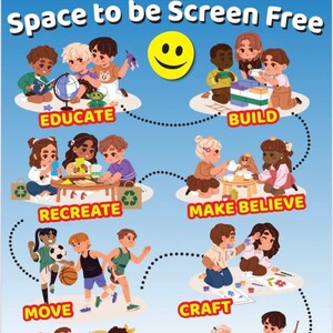 May include: A colorful chart with a smiling face in the center and a circle of children playing different activities. The activities include: educate, build, recreate, make believe, move, craft, social, and help out. The text "Space to be Screen Free" is at the top of the chart. The text "Zip! Zap! Zoom! Screens away!" is at the bottom of the chart. The text "Display at home to remind your little ones there is so much to do at home besides screen time" is at the bottom of the chart.